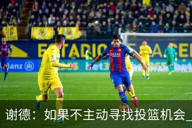 谢德：如果不主动寻找投篮机会 我就会成为球队进攻端的负担